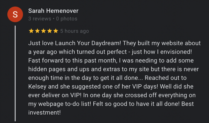 Sarah's Google review, which reads: Just love Launch Your Daydream! They built my website about a year ago which turned out perfect - just how I envisioned! Fast forward to this past month, I was needing to add some hidden pages and ups and extras to my site but there is never enough time in the day to get it all done... Reached out to Kelsey and she suggested one of her VIP days! Well did she ever deliver on VIP! In one day she crossed off everything on my webpage to-do list! Felt so good to have it all done! Best investment!