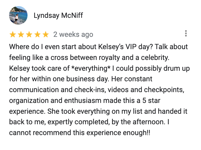 Google review from Lyndsay that reads: Where do I even start about Kelsey’s VIP day? Talk about feeling like a cross between royalty and a celebrity. Kelsey took care of *everything* I could possibly drum up for her within one business day. Her constant communication and check-ins, videos and checkpoints, organization and enthusiasm made this a 5 star experience. She took everything on my list and handed it back to me, expertly completed, by the afternoon. I cannot recommend this experience enough!!